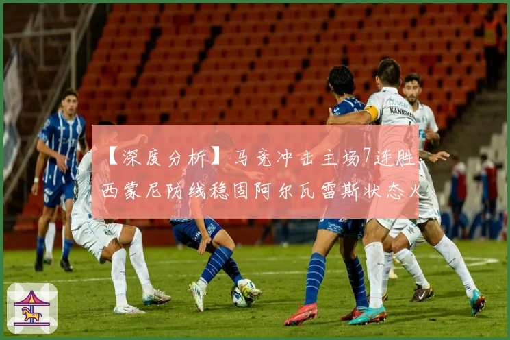 【深度分析】马竞冲击主场7连胜，西蒙尼防线稳固阿尔瓦雷斯状态火热!