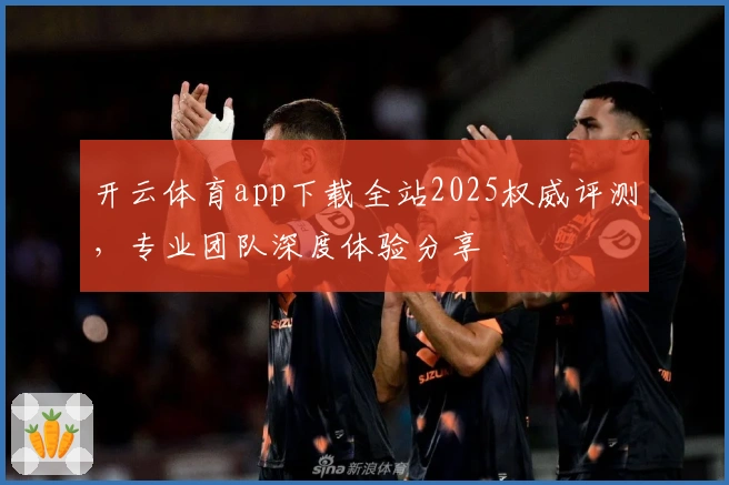 开云体育app下载全站2025权威评测，专业团队深度体验分享