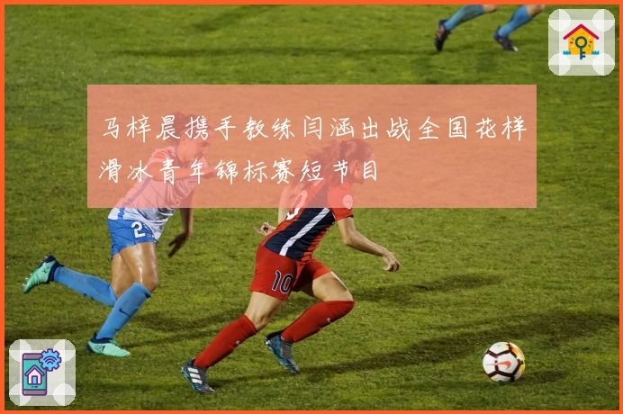 马梓晨携手教练闫涵出战全国花样滑冰青年锦标赛短节目