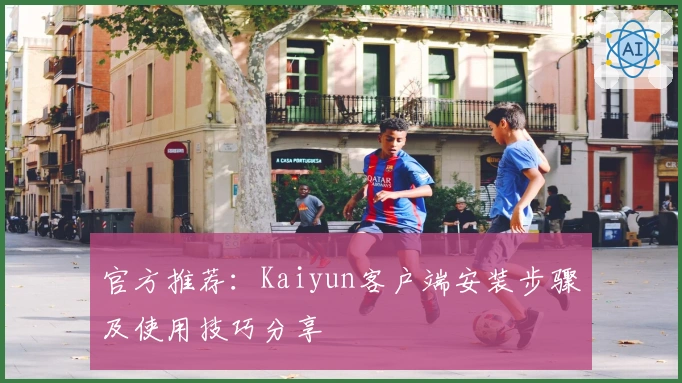 官方推荐：Kaiyun客户端安装步骤及使用技巧分享