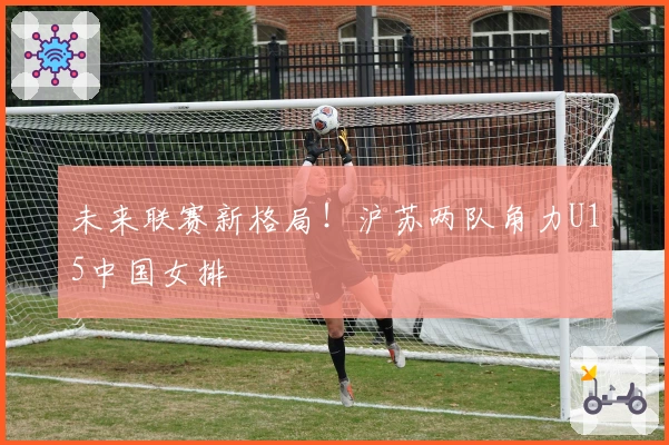 未来联赛新格局！沪苏两队角力U15中国女排