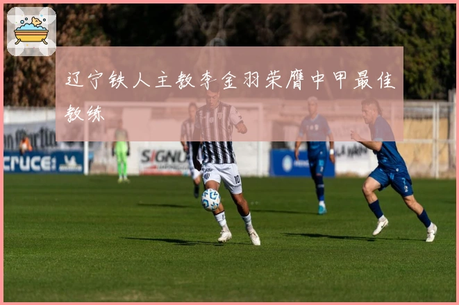 辽宁铁人主教李金羽荣膺中甲最佳教练