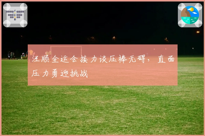 汪顺全运会接力谈压棒无碍，直面压力勇迎挑战