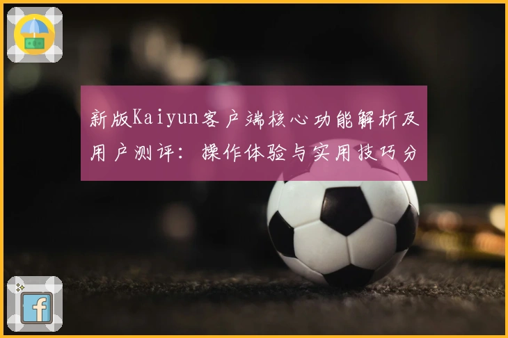 新版Kaiyun客户端核心功能解析及用户测评:操作体验与实用技巧分享